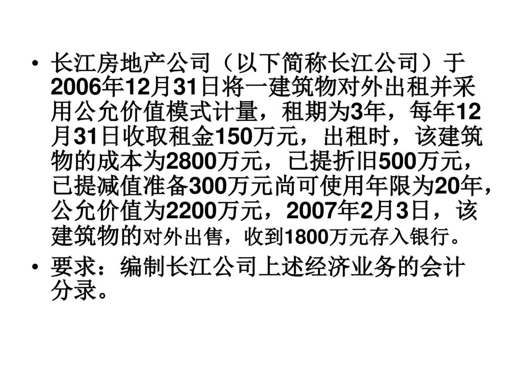 长江房地产公司（以下简称长江公司）于2006年12月31日将一建筑物对外出租并采用公允价值模式计量，租期为3年，每年12月31日收取租金150万元，出租时，该建筑物的成本为2800万元，已提折旧500万元，已提减值准备300万元尚可使用年限为20年，公允价值为2200万元，2007年2月3日，该建筑物的对外出售，收到1800万元存入银行。