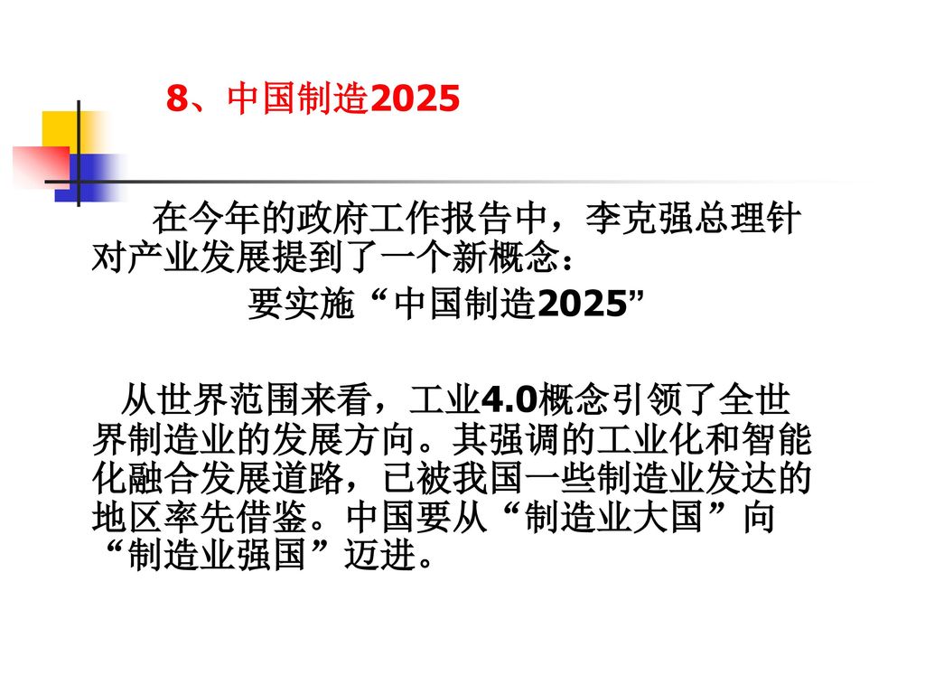 8、中国制造2025 在今年的政府工作报告中，李克强总理针对产业发展提到了一个新概念： 要实施 中国制造2025 从世界范围来看，工业4.0概念引领了全世界制造业的发展方向。其强调的工业化和智能化融合发展道路，已被我国一些制造业发达的地区率先借鉴。中国要从 制造业大国 向 制造业强国 迈进。