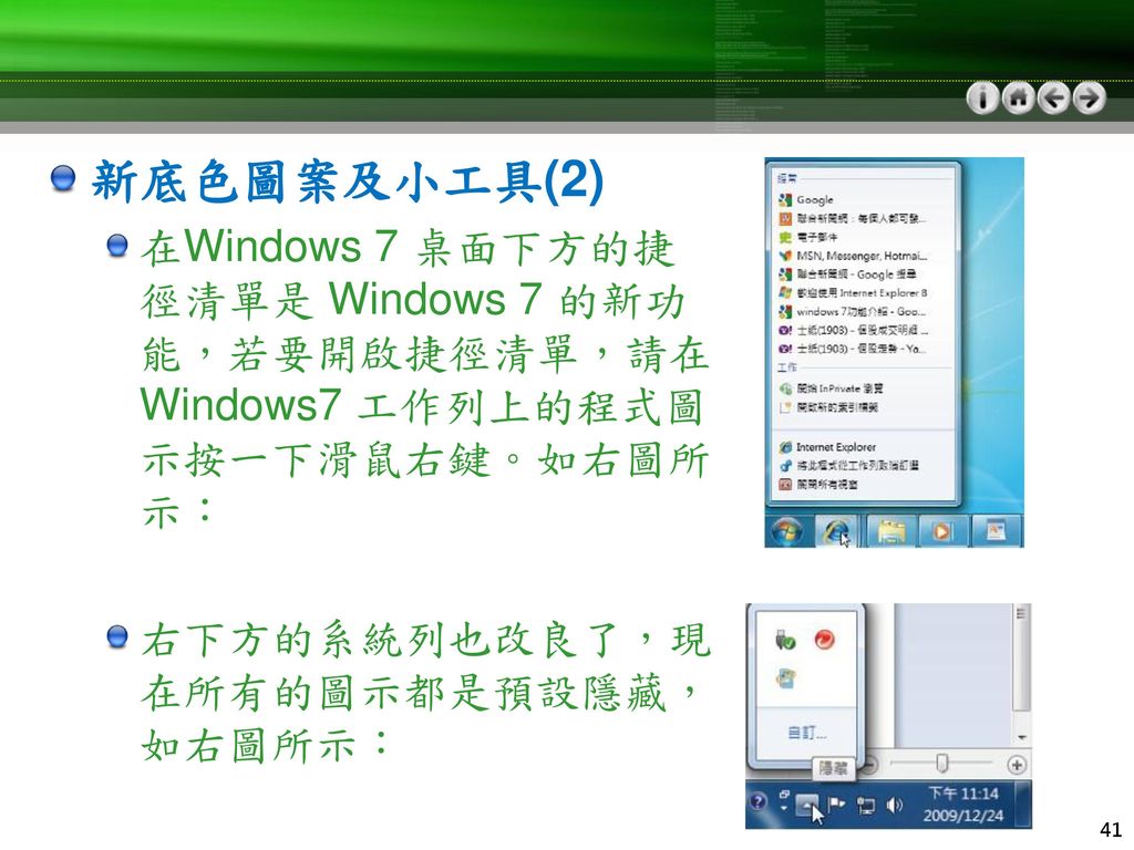 新底色圖案及小工具(2) 在Windows 7 桌面下方的捷徑清單是 Windows 7 的新功能，若要開啟捷徑清單，請在 Windows7 工作列上的程式圖示按一下滑鼠右鍵。如右圖所示： 右下方的系統列也改良了，現在所有的圖示都是預設隱藏，如右圖所示：