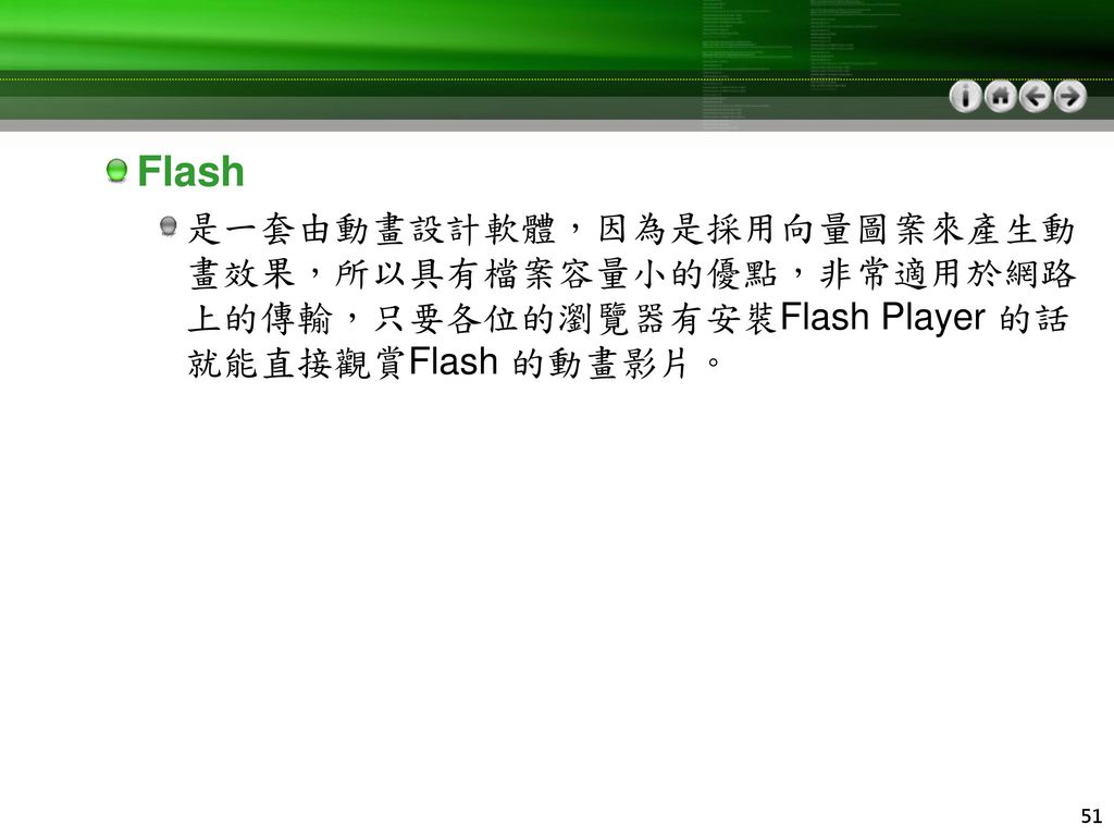 Flash 是一套由動畫設計軟體，因為是採用向量圖案來產生動畫效果，所以具有檔案容量小的優點，非常適用於網路上的傳輸，只要各位的瀏覽器有安裝Flash Player 的話就能直接觀賞Flash 的動畫影片。