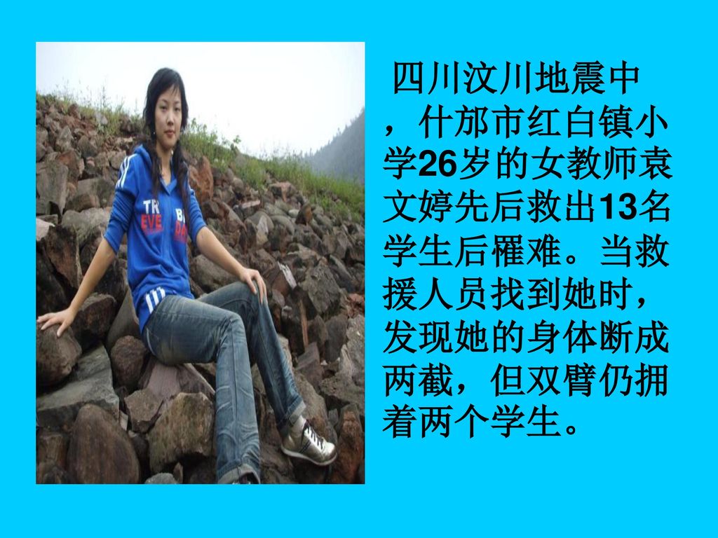 四川汶川地震中，什邡市红白镇小学26岁的女教师袁文婷先后救出13名学生后罹难。当救援人员找到她时，发现她的身体断成两截，但双臂仍拥着两个学生。
