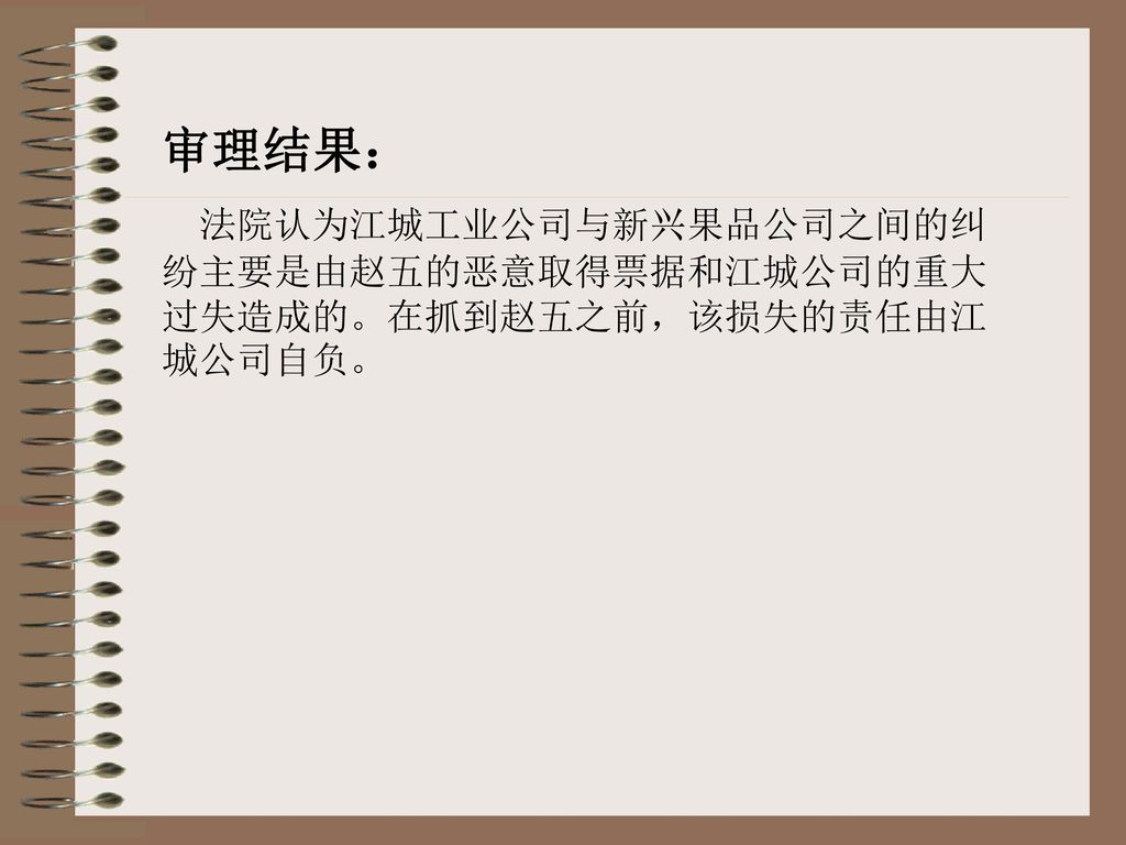 审理结果： 法院认为江城工业公司与新兴果品公司之间的纠纷主要是由赵五的恶意取得票据和江城公司的重大过失造成的。在抓到赵五之前，该损失的责任由江城公司自负。