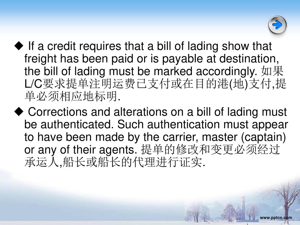 ◆ If a credit requires that a bill of lading show that freight has been paid or is payable at destination, the bill of lading must be marked accordingly. 如果L/C要求提单注明运费已支付或在目的港(地)支付,提单必须相应地标明.