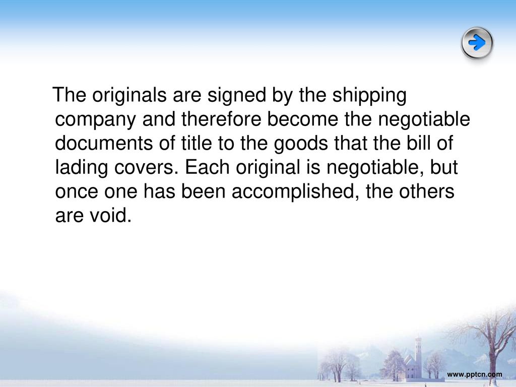 The originals are signed by the shipping company and therefore become the negotiable documents of title to the goods that the bill of lading covers. Each original is negotiable, but once one has been accomplished, the others are void.