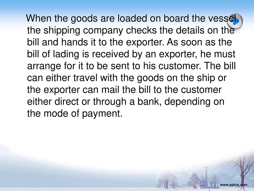 When the goods are loaded on board the vessel, the shipping company checks the details on the bill and hands it to the exporter. As soon as the bill of lading is received by an exporter, he must arrange for it to be sent to his customer. The bill can either travel with the goods on the ship or the exporter can mail the bill to the customer either direct or through a bank, depending on the mode of payment.