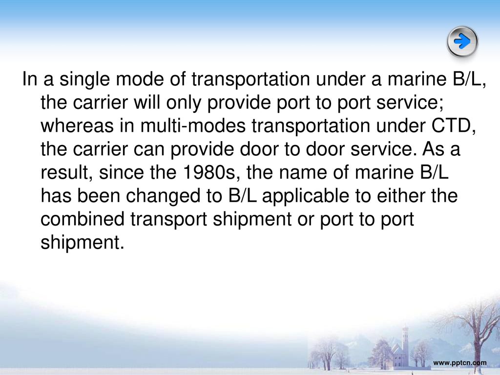 In a single mode of transportation under a marine B/L, the carrier will only provide port to port service; whereas in multi-modes transportation under CTD, the carrier can provide door to door service. As a result, since the 1980s, the name of marine B/L has been changed to B/L applicable to either the combined transport shipment or port to port shipment.