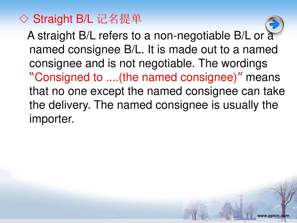 ◇ Straight B/L 记名提单 A straight B/L refers to a non-negotiable B/L or a named consignee B/L. It is made out to a named consignee and is not negotiable. The wordings Consigned to ….(the named consignee) means that no one except the named consignee can take the delivery. The named consignee is usually the importer.