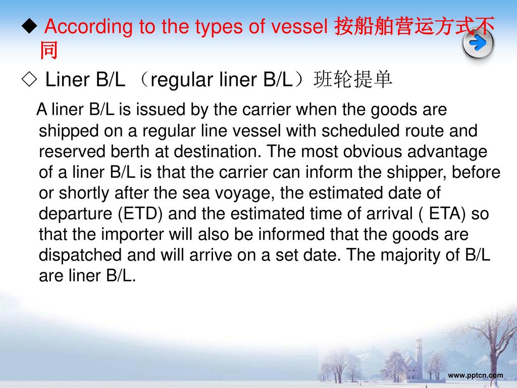 ◆ According to the types of vessel 按船舶营运方式不同 ◇ Liner B/L （regular liner B/L）班轮提单 A liner B/L is issued by the carrier when the goods are shipped on a regular line vessel with scheduled route and reserved berth at destination. The most obvious advantage of a liner B/L is that the carrier can inform the shipper, before or shortly after the sea voyage, the estimated date of departure (ETD) and the estimated time of arrival ( ETA) so that the importer will also be informed that the goods are dispatched and will arrive on a set date. The majority of B/L are liner B/L.