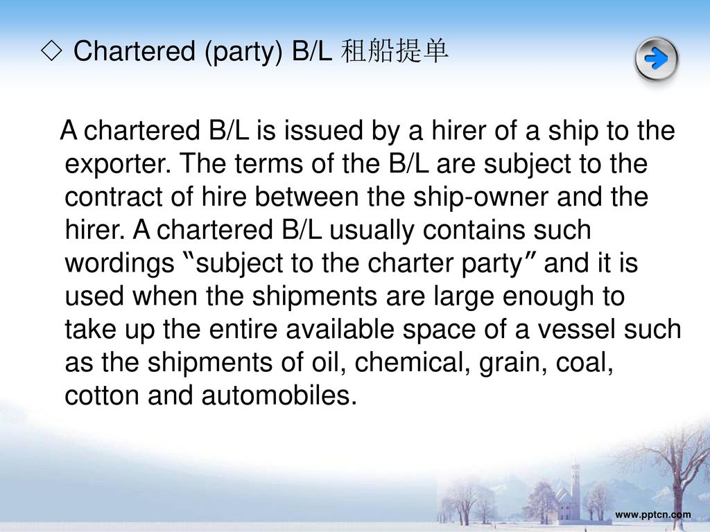 ◇ Chartered (party) B/L 租船提单 A chartered B/L is issued by a hirer of a ship to the exporter. The terms of the B/L are subject to the contract of hire between the ship-owner and the hirer. A chartered B/L usually contains such wordings subject to the charter party and it is used when the shipments are large enough to take up the entire available space of a vessel such as the shipments of oil, chemical, grain, coal, cotton and automobiles.