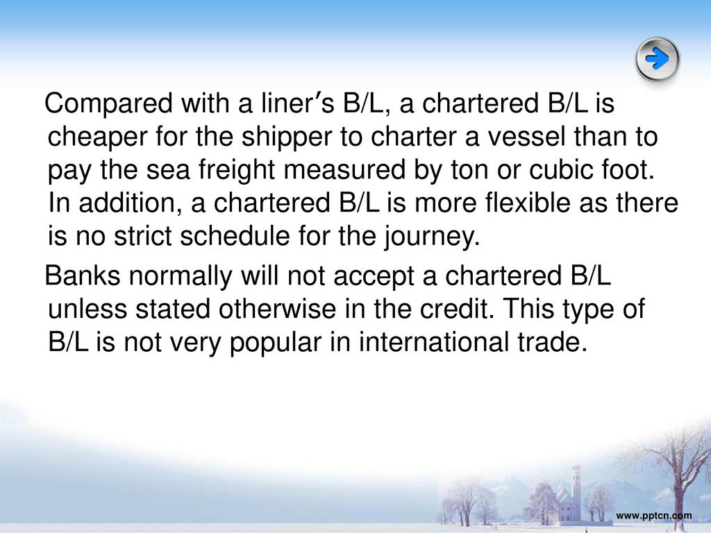 Compared with a liner’s B/L, a chartered B/L is cheaper for the shipper to charter a vessel than to pay the sea freight measured by ton or cubic foot. In addition, a chartered B/L is more flexible as there is no strict schedule for the journey. Banks normally will not accept a chartered B/L unless stated otherwise in the credit. This type of B/L is not very popular in international trade.