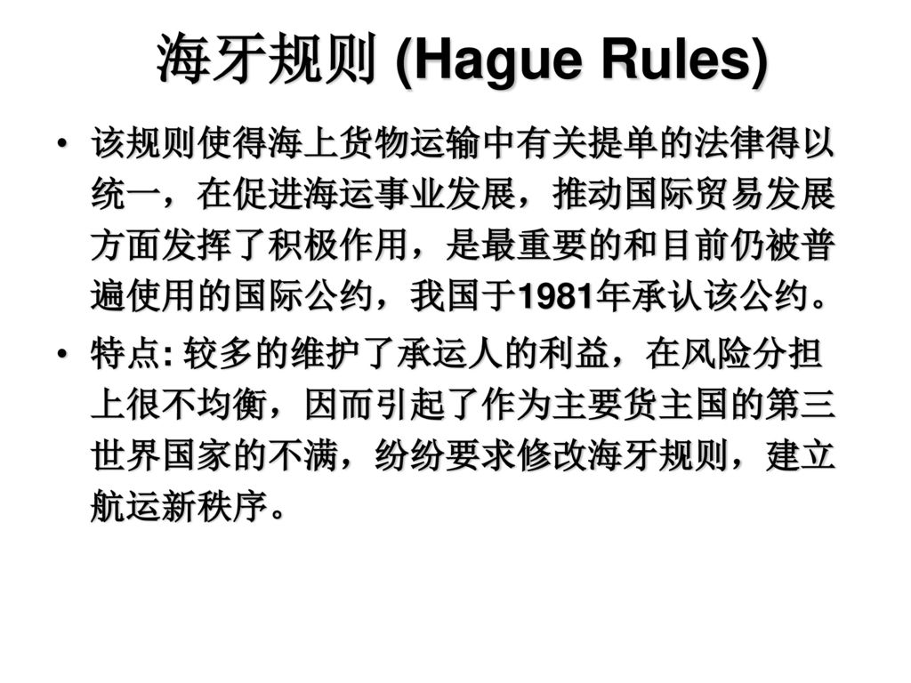 海牙规则 (Hague Rules) 该规则使得海上货物运输中有关提单的法律得以统一，在促进海运事业发展，推动国际贸易发展方面发挥了积极作用，是最重要的和目前仍被普遍使用的国际公约，我国于1981年承认该公约。