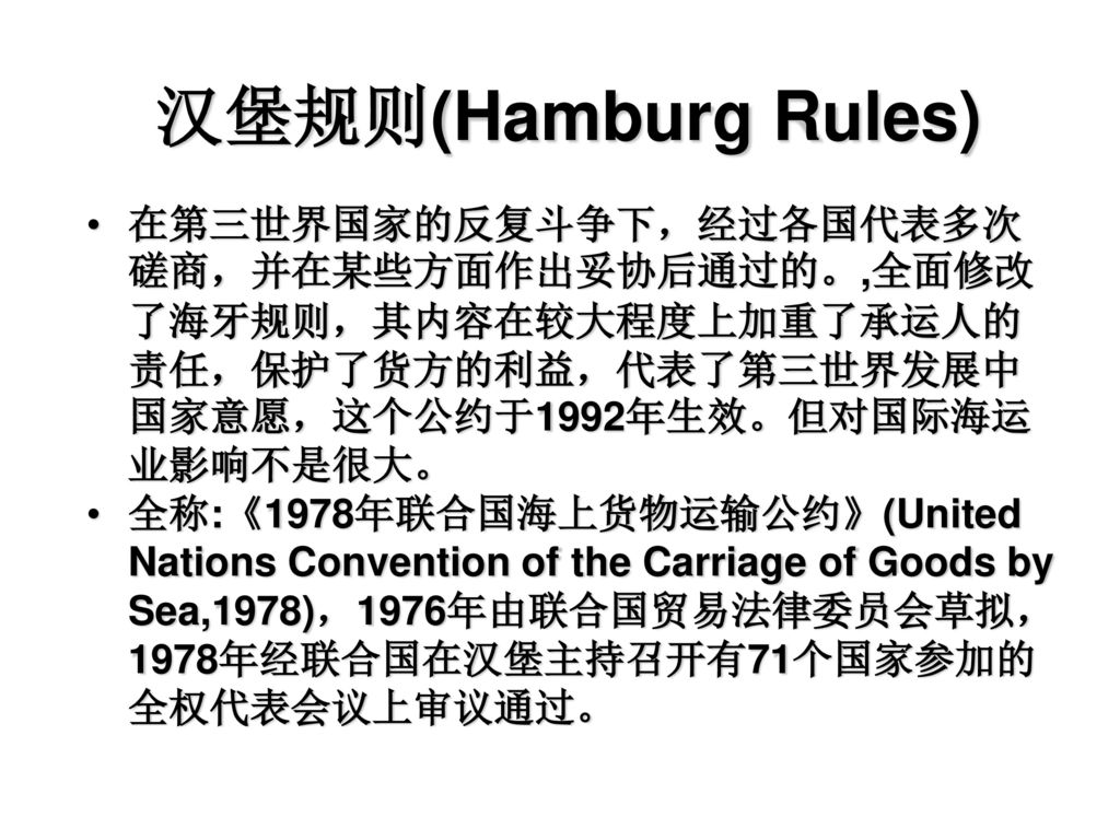 汉堡规则(Hamburg Rules) 在第三世界国家的反复斗争下，经过各国代表多次磋商，并在某些方面作出妥协后通过的。,全面修改了海牙规则，其内容在较大程度上加重了承运人的责任，保护了货方的利益，代表了第三世界发展中国家意愿，这个公约于1992年生效。但对国际海运业影响不是很大。