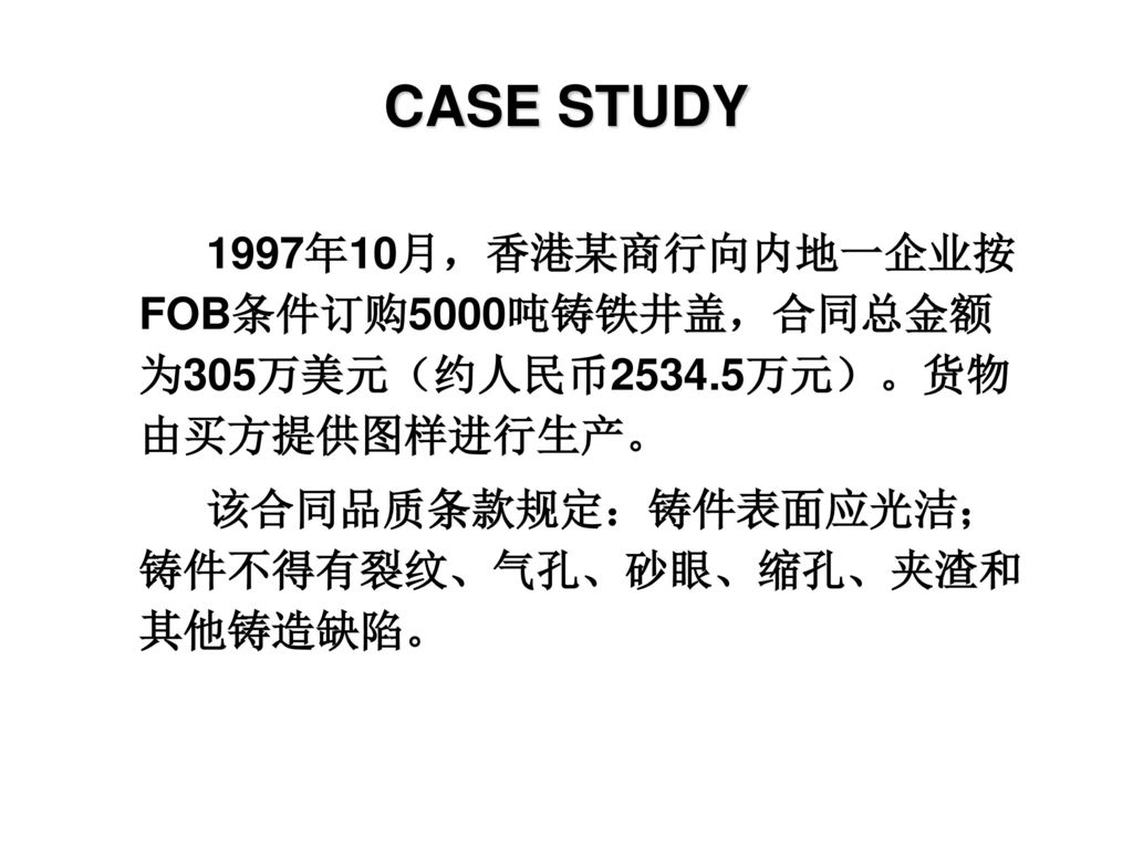 CASE STUDY 1997年10月，香港某商行向内地一企业按FOB条件订购5000吨铸铁井盖，合同总金额为305万美元（约人民币2534.5万元）。货物由买方提供图样进行生产。 该合同品质条款规定：铸件表面应光洁；铸件不得有裂纹、气孔、砂眼、缩孔、夹渣和其他铸造缺陷。