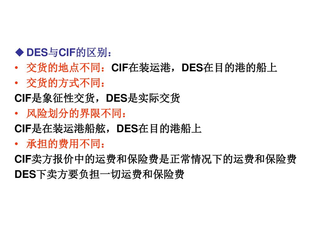 DES与CIF的区别： 交货的地点不同：CIF在装运港，DES在目的港的船上. 交货的方式不同： CIF是象征性交货，DES是实际交货. 风险划分的界限不同： CIF是在装运港船舷，DES在目的港船上.