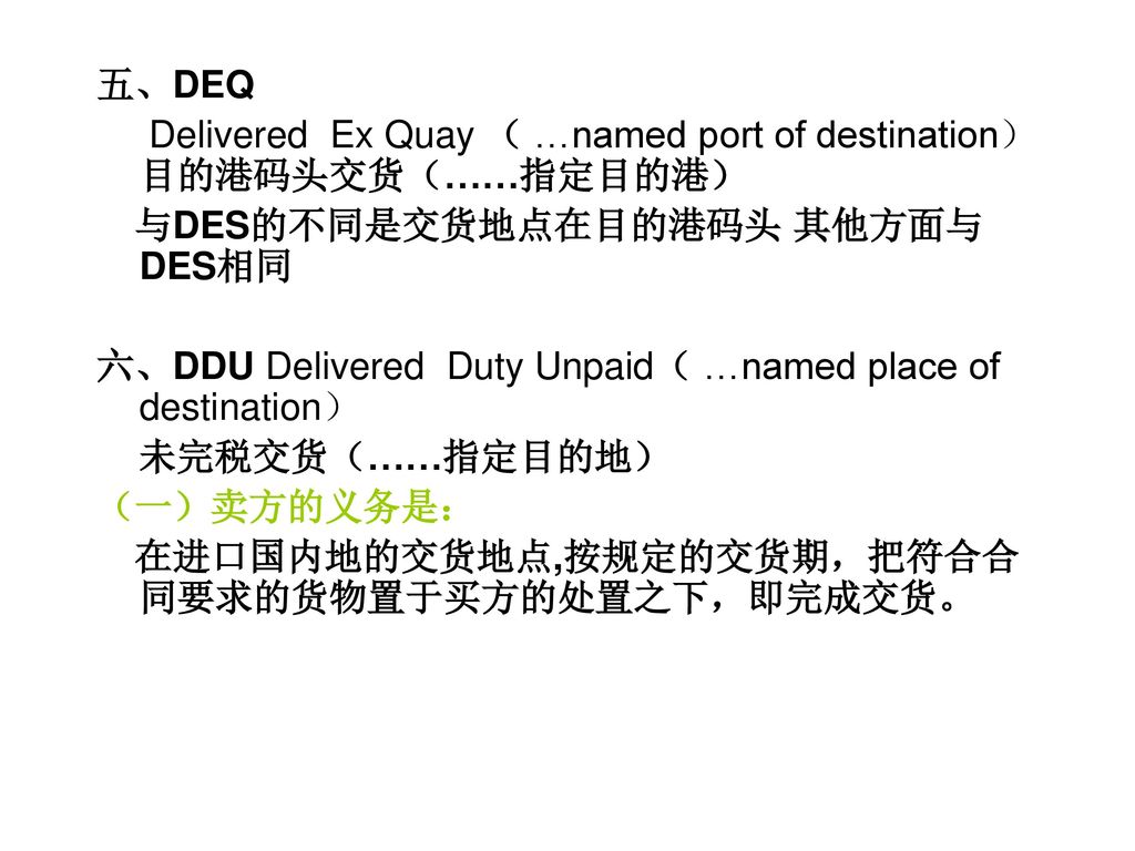 五、DEQ Delivered Ex Quay （ …named port of destination） 目的港码头交货（……指定目的港） 与DES的不同是交货地点在目的港码头 其他方面与DES相同.