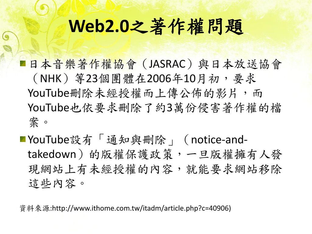 Web2.0之著作權問題 日本音樂著作權協會（JASRAC）與日本放送協會 （NHK）等23個團體在2006年10月初，要求YouTube刪除未經授權而上傳公佈的影片，而YouTube也依要求刪除了約3萬份侵害著作權的檔案。