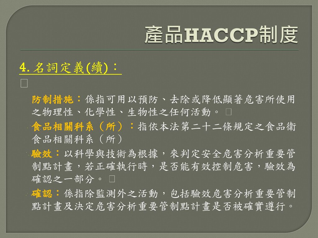 產品HACCP制度 4. 名詞定義(續)：  防制措施：係指可用以預防、去除或降低顯著危害所使用 之物理性、化學性、生物性之任何活動。 