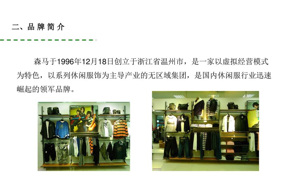 二、品 牌 简 介 森马于1996年12月18日创立于浙江省温州市，是一家以虚拟经营模式 为特色，以系列休闲服饰为主导产业的无区域集团，是国内休闲服行业迅速 崛起的领军品牌。