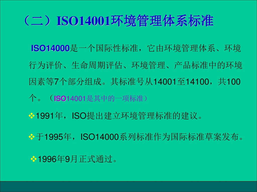 （二）ISO14001环境管理体系标准 ISO14000是一个国际性标准，它由环境管理体系、环境行为评价、生命周期评估、环境管理、产品标准中的环境因素等7个部分组成。其标准号从14001至14100，共100个。（ISO14001是其中的一项标准）
