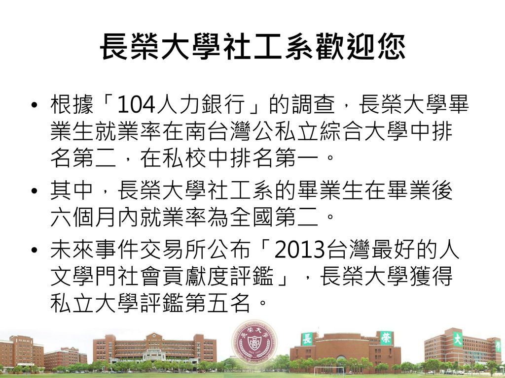 長榮大學社工系歡迎您 根據「104人力銀行」的調查，長榮大學畢業生就業率在南台灣公私立綜合大學中排名第二，在私校中排名第一。