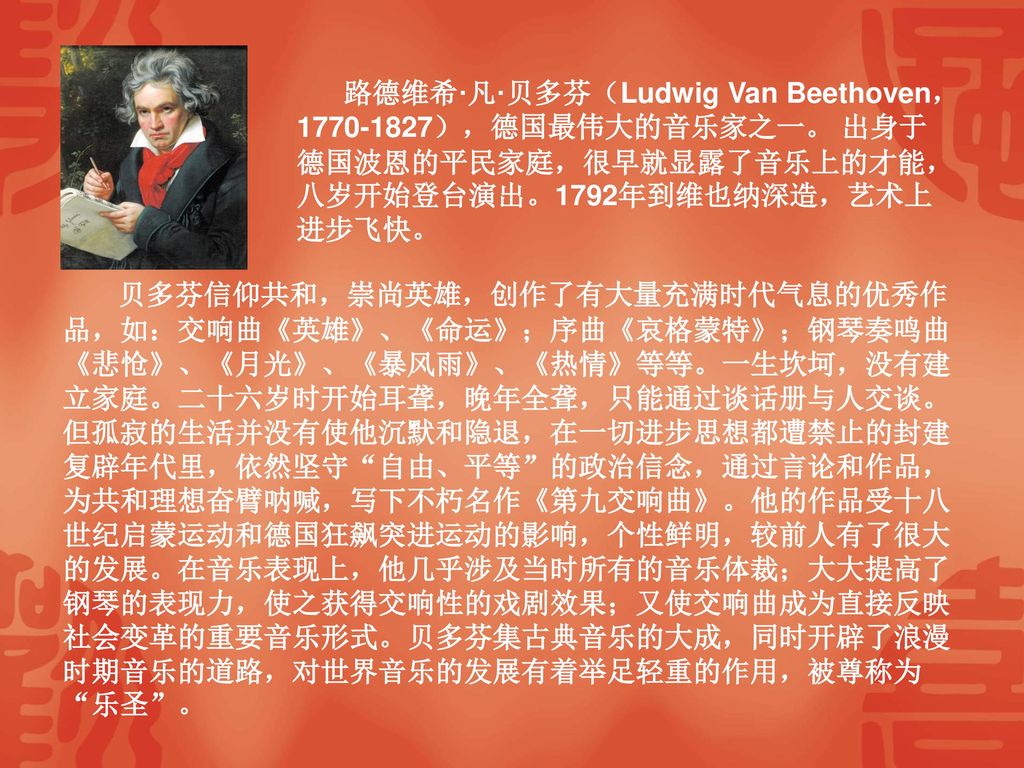 路德维希·凡·贝多芬（Ludwig Van Beethoven， ），德国最伟大的音乐家之一。 出身于德国波恩的平民家庭，很早就显露了音乐上的才能，八岁开始登台演出。1792年到维也纳深造，艺术上进步飞快。