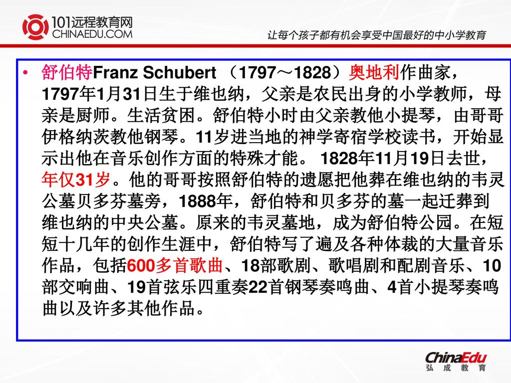 舒伯特Franz Schubert （1797～1828）奥地利作曲家，1797年1月31日生于维也纳，父亲是农民出身的小学教师，母亲是厨师。生活贫困。舒伯特小时由父亲教他小提琴，由哥哥伊格纳茨教他钢琴。11岁进当地的神学寄宿学校读书，开始显示出他在音乐创作方面的特殊才能。 1828年11月19日去世，年仅31岁。他的哥哥按照舒伯特的遗愿把他葬在维也纳的韦灵公墓贝多芬墓旁，1888年，舒伯特和贝多芬的墓一起迁葬到维也纳的中央公墓。原来的韦灵墓地，成为舒伯特公园。在短短十几年的创作生涯中，舒伯特写了遍及各种体裁的大量音乐作品，包括600多首歌曲、18部歌剧、歌唱剧和配剧音乐、10部交响曲、19首弦乐四重奏22首钢琴奏鸣曲、4首小提琴奏鸣曲以及许多其他作品。