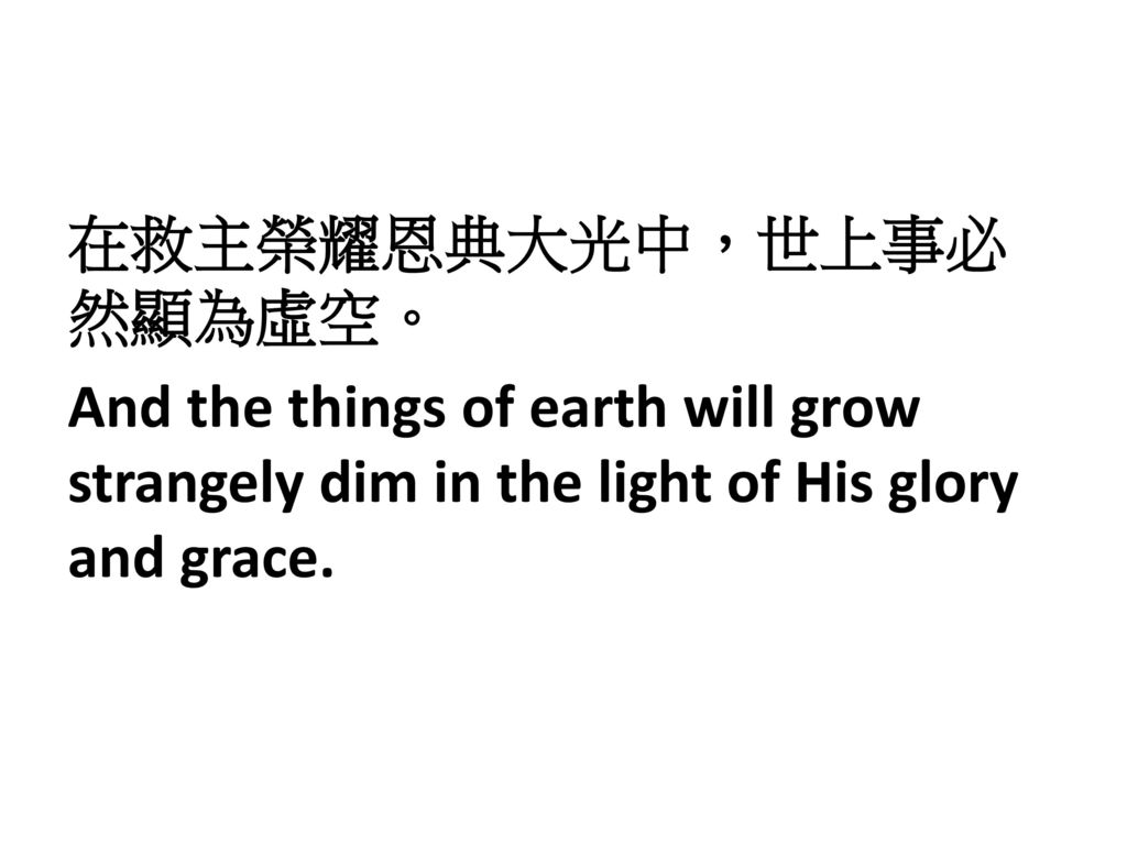 在救主榮耀恩典大光中，世上事必然顯為虛空。 And the things of earth will grow strangely dim in the light of His glory and grace.