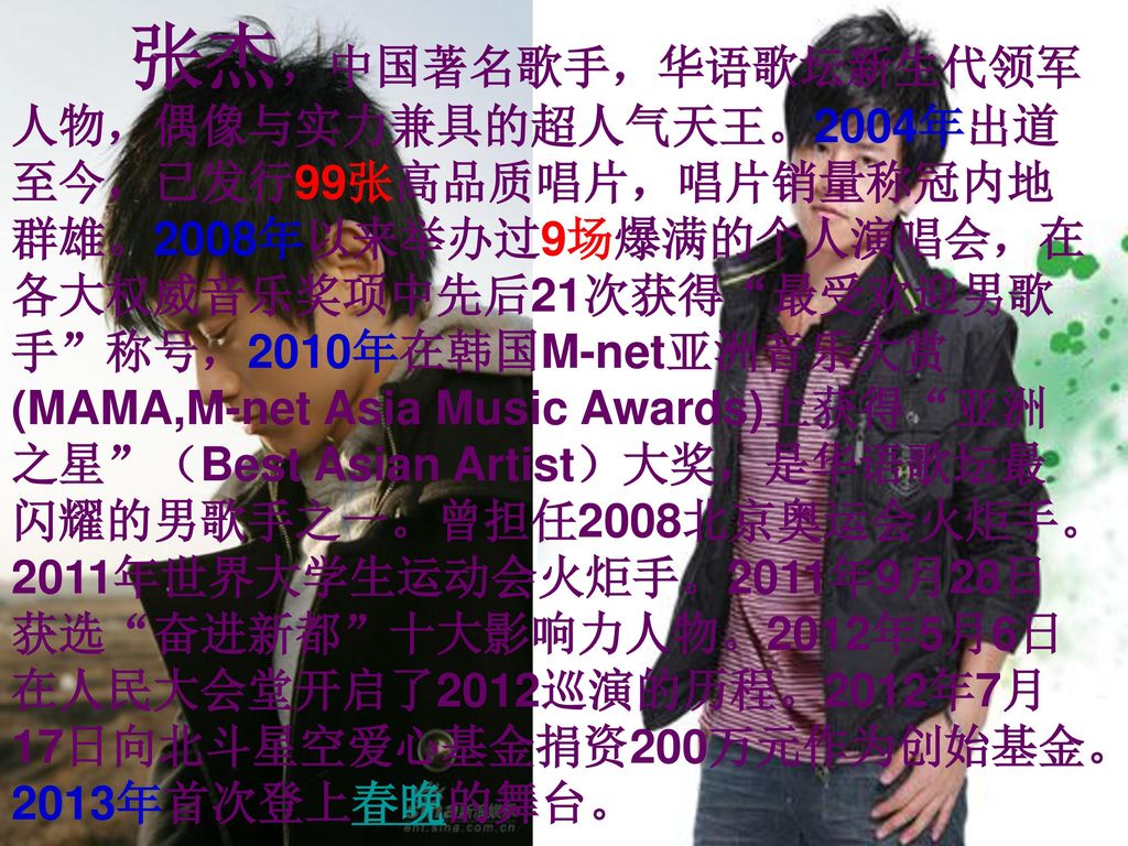 张杰，中国著名歌手，华语歌坛新生代领军人物，偶像与实力兼具的超人气天王。2004年出道至今，已发行99张高品质唱片，唱片销量称冠内地群雄。2008年以来举办过9场爆满的个人演唱会，在各大权威音乐奖项中先后21次获得 最受欢迎男歌手 称号，2010年在韩国M-net亚洲音乐大赏(MAMA,M-net Asia Music Awards)上获得 亚洲之星 （Best Asian Artist）大奖，是华语歌坛最闪耀的男歌手之一。曾担任2008北京奥运会火炬手。2011年世界大学生运动会火炬手。2011年9月28日获选 奋进新都 十大影响力人物。2012年5月6日在人民大会堂开启了2012巡演的历程。2012年7月17日向北斗星空爱心基金捐资200万元作为创始基金。2013年首次登上春晚的舞台。