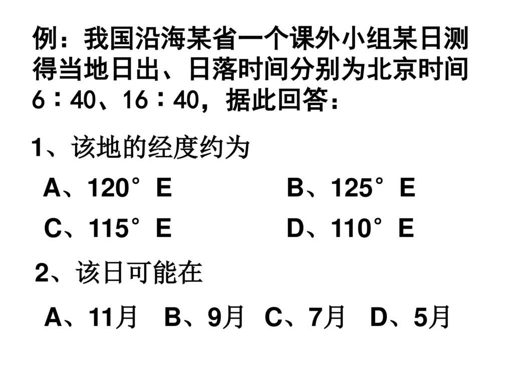 例：我国沿海某省一个课外小组某日测 得当地日出、日落时间分别为北京时间. 6︰40、16︰40，据此回答： 1、该地的经度约为. A、120°E. B、125°E. C、115°E. D、110°E.