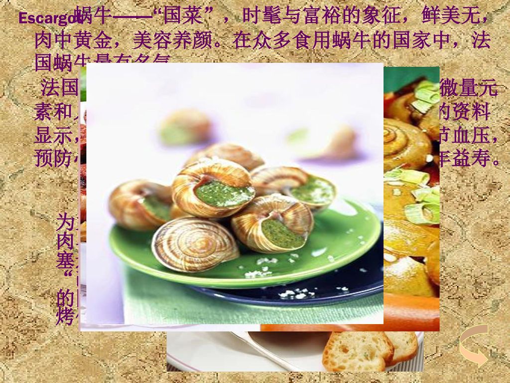 Escargot 蜗牛—— 国菜 ，时髦与富裕的象征，鲜美无， 肉中黄金，美容养颜。在众多食用蜗牛的国家中，法国蜗牛最有名气。