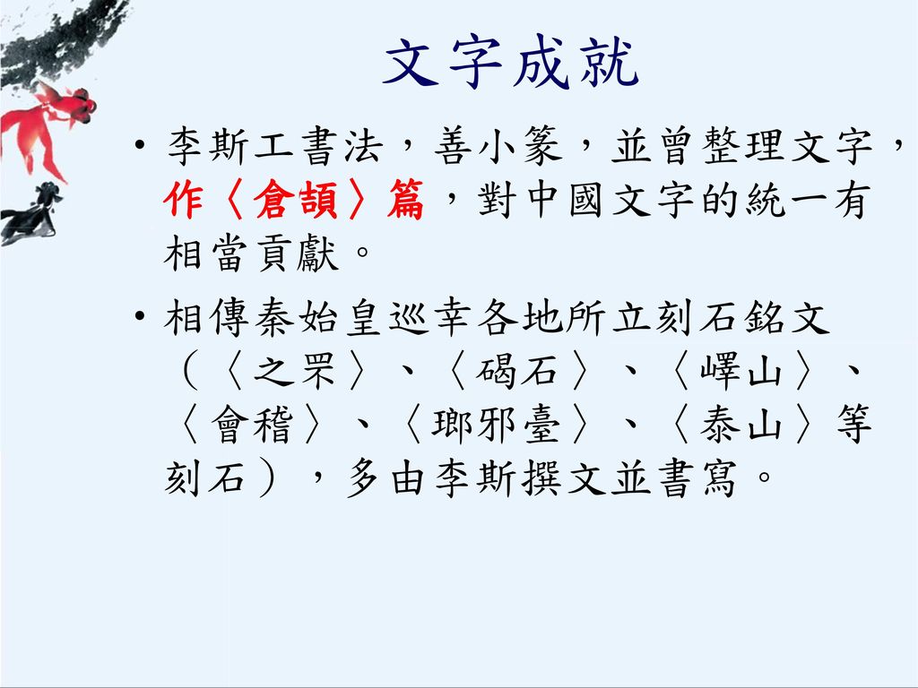 文字成就 李斯工書法，善小篆，並曾整理文字，作〈倉頡〉篇，對中國文字的統一有相當貢獻。