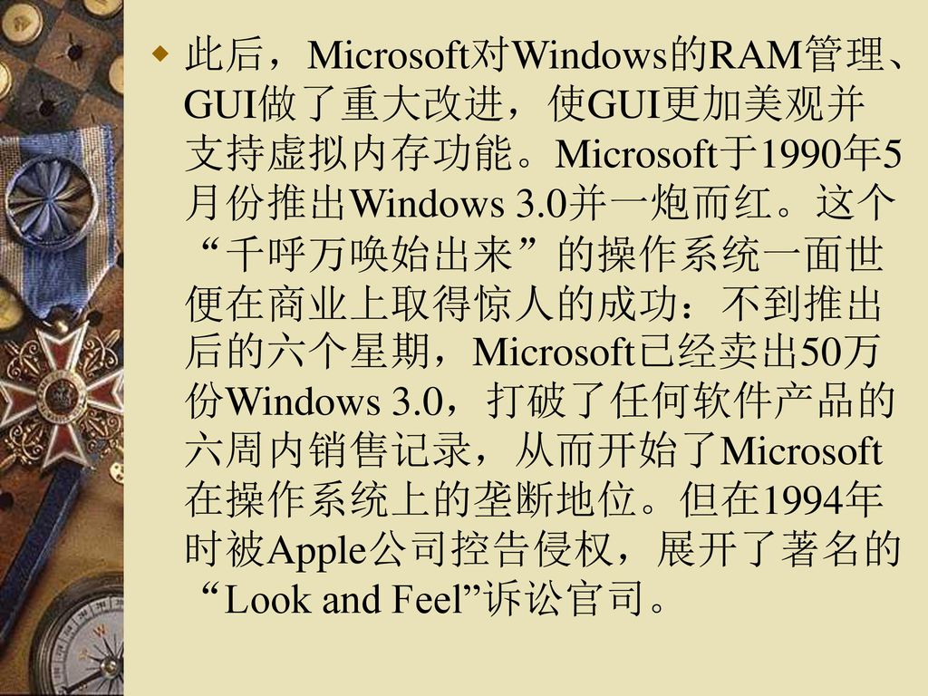 此后，Microsoft对Windows的RAM管理、GUI做了重大改进，使GUI更加美观并支持虚拟内存功能。Microsoft于1990年5月份推出Windows 3.0并一炮而红。这个 千呼万唤始出来 的操作系统一面世便在商业上取得惊人的成功：不到推出后的六个星期，Microsoft已经卖出50万份Windows 3.0，打破了任何软件产品的六周内销售记录，从而开始了Microsoft在操作系统上的垄断地位。但在1994年时被Apple公司控告侵权，展开了著名的 Look and Feel 诉讼官司。