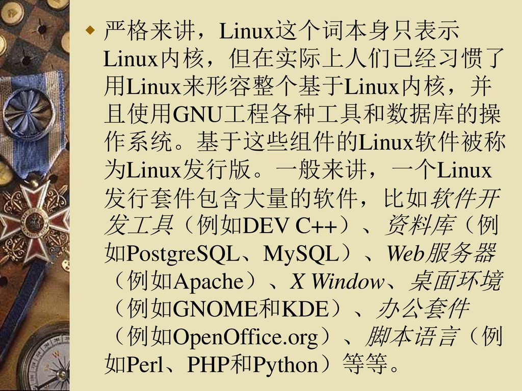严格来讲，Linux这个词本身只表示Linux内核，但在实际上人们已经习惯了用Linux来形容整个基于Linux内核，并且使用GNU工程各种工具和数据库的操作系统。基于这些组件的Linux软件被称为Linux发行版。一般来讲，一个Linux发行套件包含大量的软件，比如软件开发工具（例如DEV C++）、资料库（例如PostgreSQL、MySQL）、Web服务器（例如Apache）、X Window、桌面环境（例如GNOME和KDE）、办公套件（例如OpenOffice.org）、脚本语言（例如Perl、PHP和Python）等等。