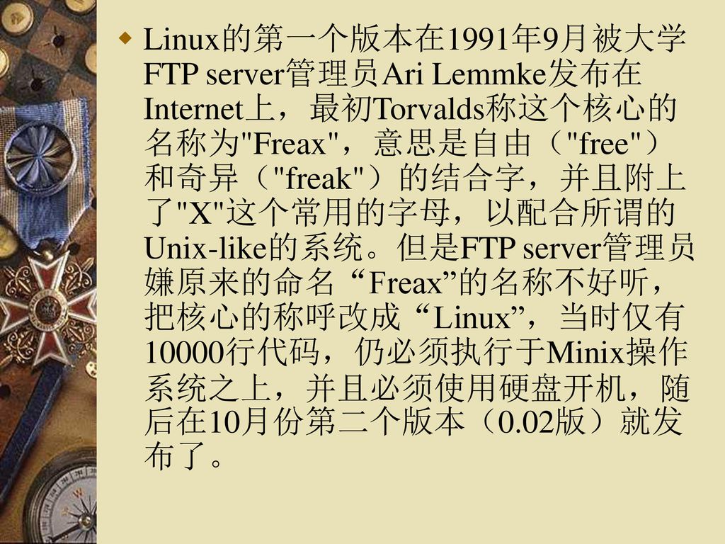 Linux的第一个版本在1991年9月被大学FTP server管理员Ari Lemmke发布在Internet上，最初Torvalds称这个核心的名称为 Freax ，意思是自由（ free ）和奇异（ freak ）的结合字，并且附上了 X 这个常用的字母，以配合所谓的Unix-like的系统。但是FTP server管理员嫌原来的命名 Freax 的名称不好听，把核心的称呼改成 Linux ，当时仅有10000行代码，仍必须执行于Minix操作系统之上，并且必须使用硬盘开机，随后在10月份第二个版本（0.02版）就发布了。