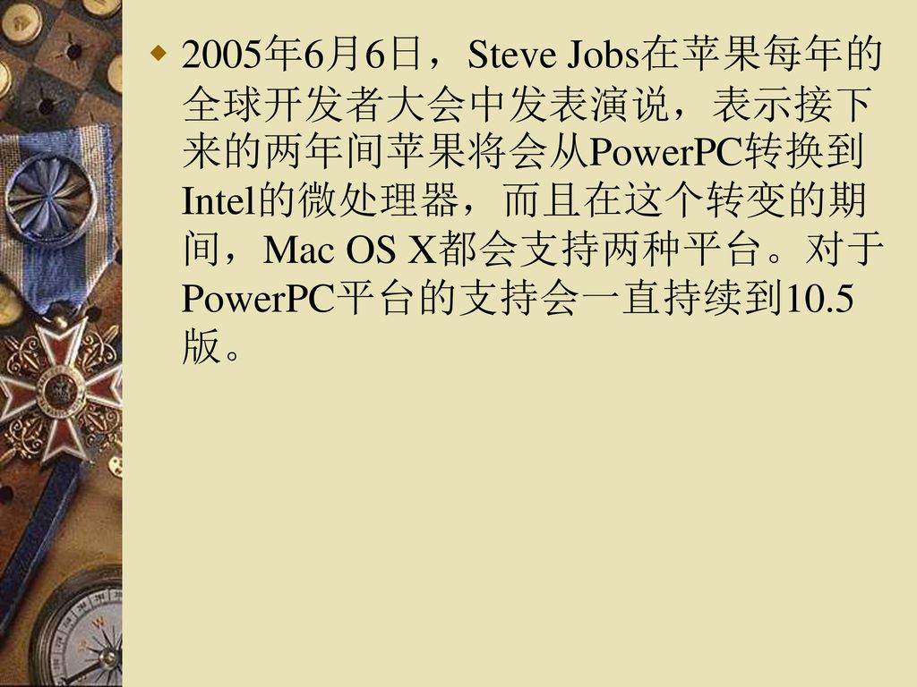 2005年6月6日，Steve Jobs在苹果每年的全球开发者大会中发表演说，表示接下来的两年间苹果将会从PowerPC转换到Intel的微处理器，而且在这个转变的期间，Mac OS X都会支持两种平台。对于PowerPC平台的支持会一直持续到10.5版。