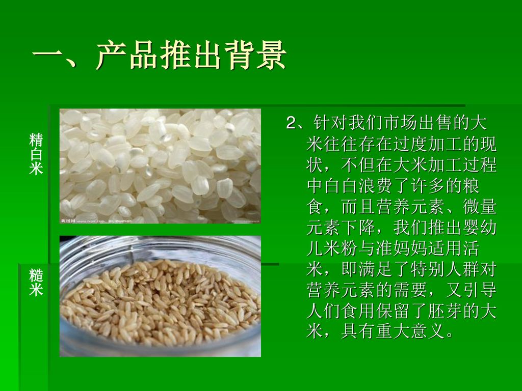 一、产品推出背景 2、针对我们市场出售的大米往往存在过度加工的现状，不但在大米加工过程中白白浪费了许多的粮食，而且营养元素、微量元素下降，我们推出婴幼儿米粉与准妈妈适用活米，即满足了特别人群对营养元素的需要，又引导人们食用保留了胚芽的大米，具有重大意义。