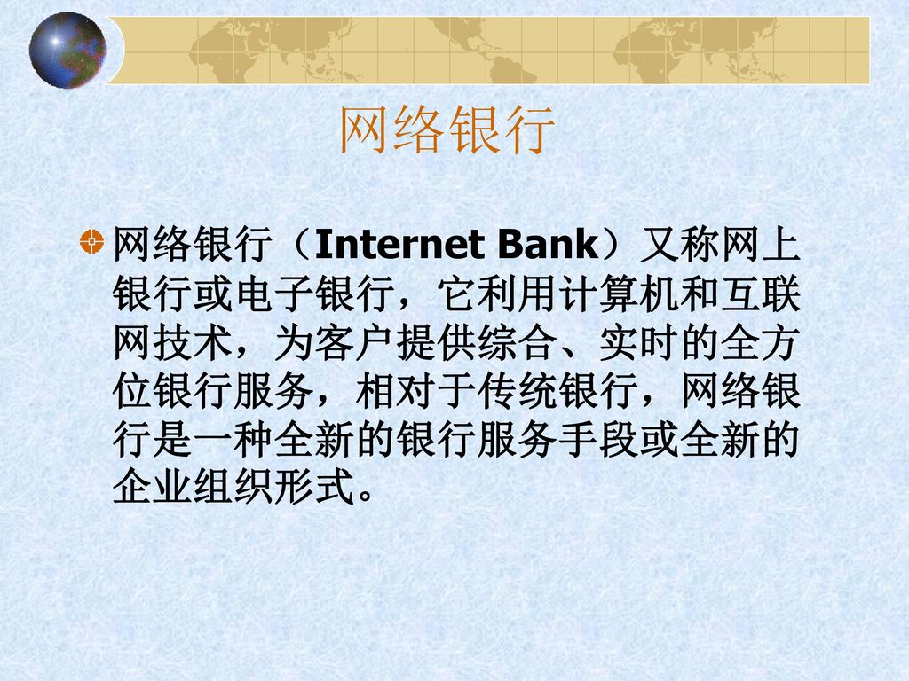 网络银行 网络银行（Internet Bank）又称网上银行或电子银行，它利用计算机和互联网技术，为客户提供综合、实时的全方位银行服务，相对于传统银行，网络银行是一种全新的银行服务手段或全新的企业组织形式。