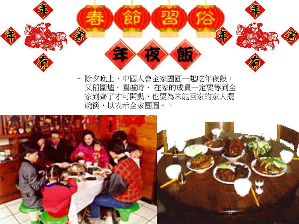除夕晚上，中國人會全家團圓一起吃年夜飯，又稱圍爐。圍爐時， 在家的成員一定要等到全家到齊了才可開動，也要為未能回家的家人擺碗筷，以表示全家團圓。。