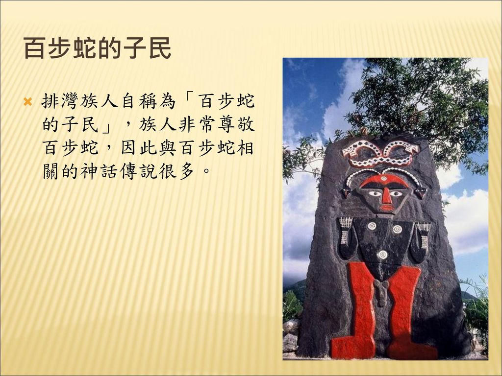 百步蛇的子民 排灣族人自稱為「百步蛇的子民」，族人非常尊敬百步蛇，因此與百步蛇相關的神話傳說很多。