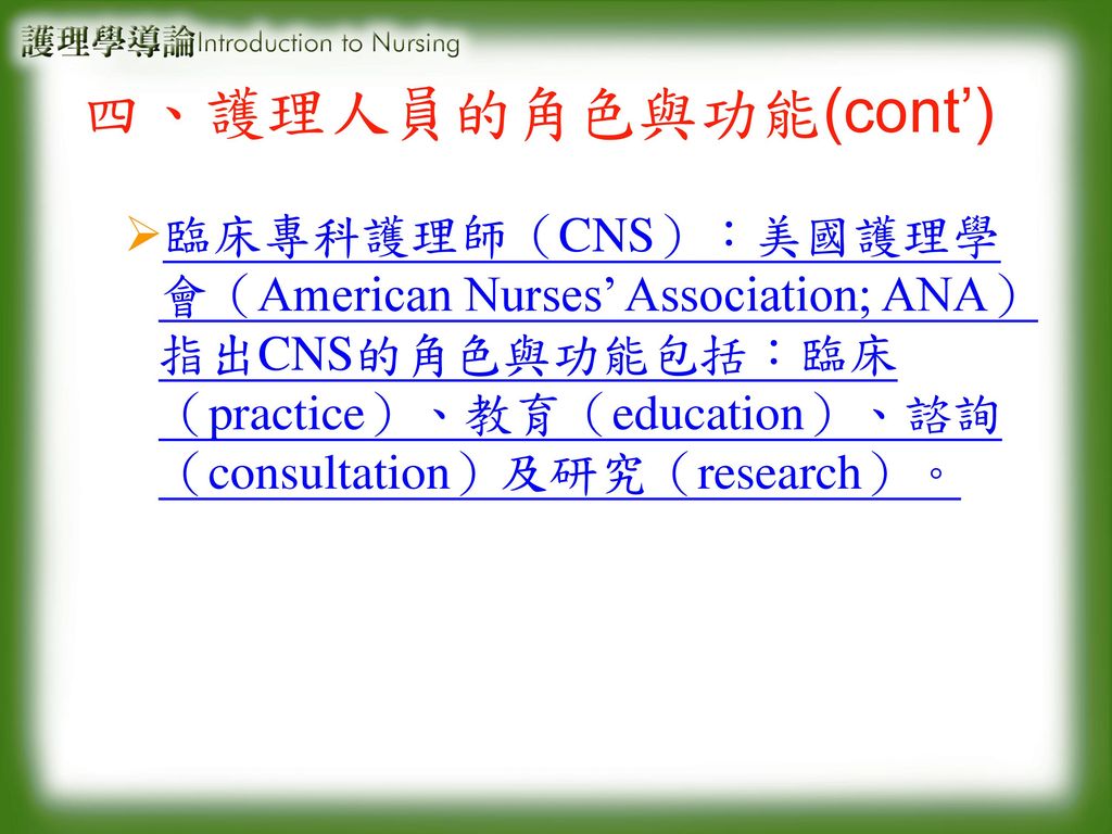 四、護理人員的角色與功能(cont’) 臨床專科護理師（CNS）：美國護理學會（American Nurses’ Association; ANA）指出CNS的角色與功能包括：臨床（practice）、教育（education）、諮詢（consultation）及研究（research）。