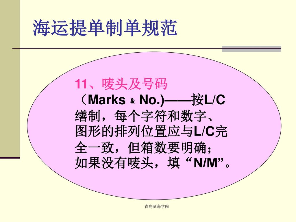 海运提单制单规范 11、唛头及号码（Marks﹠No.)——按L/C缮制，每个字符和数字、图形的排列位置应与L/C完全一致，但箱数要明确；如果没有唛头，填 N/M 。 青岛滨海学院