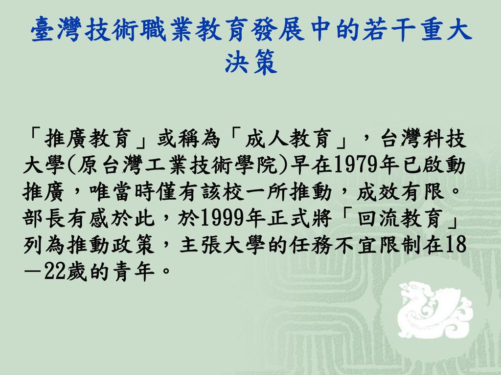 臺灣技術職業教育發展中的若干重大決策 「推廣教育」或稱為「成人教育」，台灣科技大學(原台灣工業技術學院)早在1979年已啟動推廣，唯當時僅有該校一所推動，成效有限。部長有感於此，於1999年正式將「回流教育」列為推動政策，主張大學的任務不宜限制在18－22歲的青年。