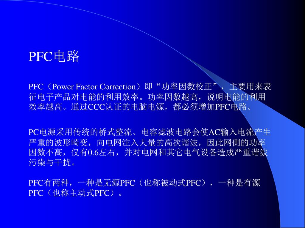 PFC电路 PFC（Power Factor Correction）即 功率因数校正 ，主要用来表征电子产品对电能的利用效率。功率因数越高，说明电能的利用效率越高。通过CCC认证的电脑电源，都必须增加PFC电路。