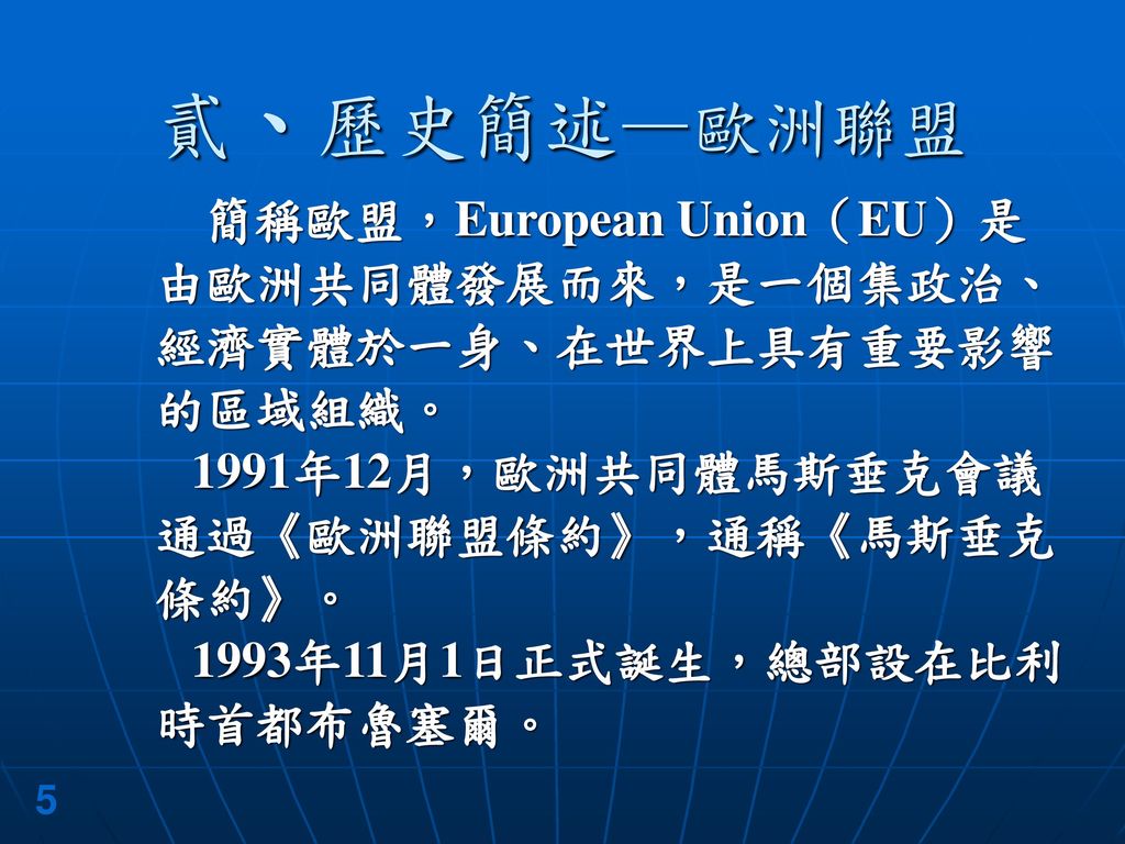 貳、歷史簡述—歐洲聯盟 簡稱歐盟，European Union（EU）是由歐洲共同體發展而來，是一個集政治、經濟實體於一身、在世界上具有重要影響的區域組織。 1991年12月，歐洲共同體馬斯垂克會議通過《歐洲聯盟條約》，通稱《馬斯垂克條約》。
