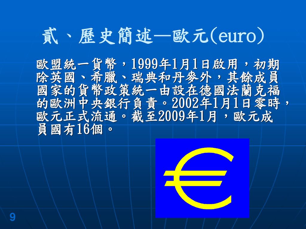 貳、歷史簡述—歐元(euro) 歐盟統一貨幣，1999年1月1日啟用，初期除英國、希臘、瑞典和丹麥外，其餘成員國家的貨幣政策統一由設在德國法蘭克福的歐洲中央銀行負責。2002年1月1日零時，歐元正式流通。截至2009年1月，歐元成員國有16個。