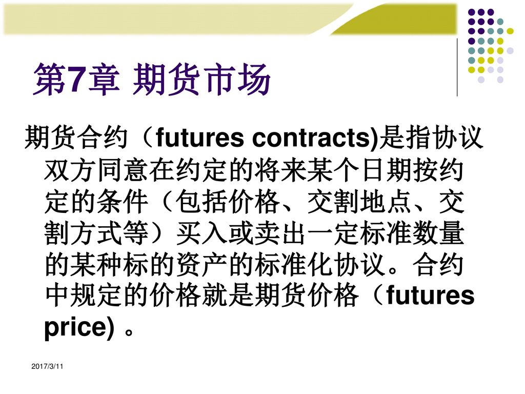 第7章 期货市场 期货合约（futures contracts)是指协议双方同意在约定的将来某个日期按约定的条件（包括价格、交割地点、交割方式等）买入或卖出一定标准数量的某种标的资产的标准化协议。合约中规定的价格就是期货价格（futures price) 。