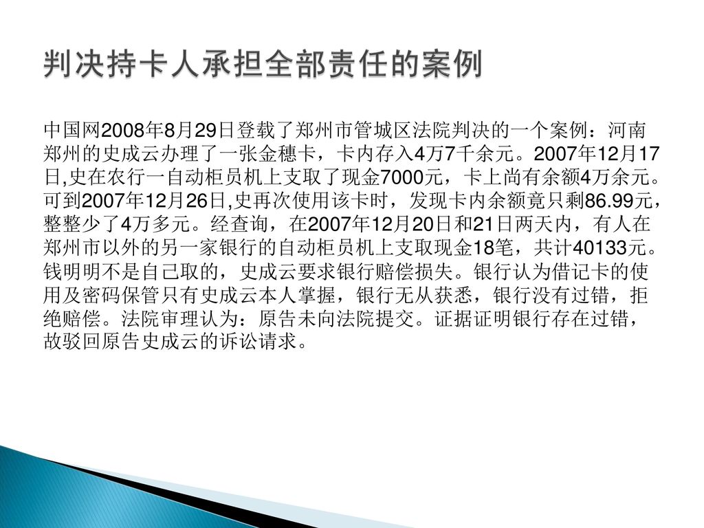 中国网2008年8月29日登载了郑州市管城区法院判决的一个案例：河南 郑州的史成云办理了一张金穗卡，卡内存入4万7千余元。2007年12月17 日,史在农行一自动柜员机上支取了现金7000元，卡上尚有余额4万余元。 可到2007年12月26日,史再次使用该卡时，发现卡内余额竟只剩86.99元， 整整少了4万多元。经查询，在2007年12月20日和21日两天内，有人在 郑州市以外的另一家银行的自动柜员机上支取现金18笔，共计40133元。 钱明明不是自己取的，史成云要求银行赔偿损失。银行认为借记卡的使 用及密码保管只有史成云本人掌握，银行无从获悉，银行没有过错，拒 绝赔偿。法院审理认为：原告未向法院提交。证据证明银行存在过错， 故驳回原告史成云的诉讼请求。