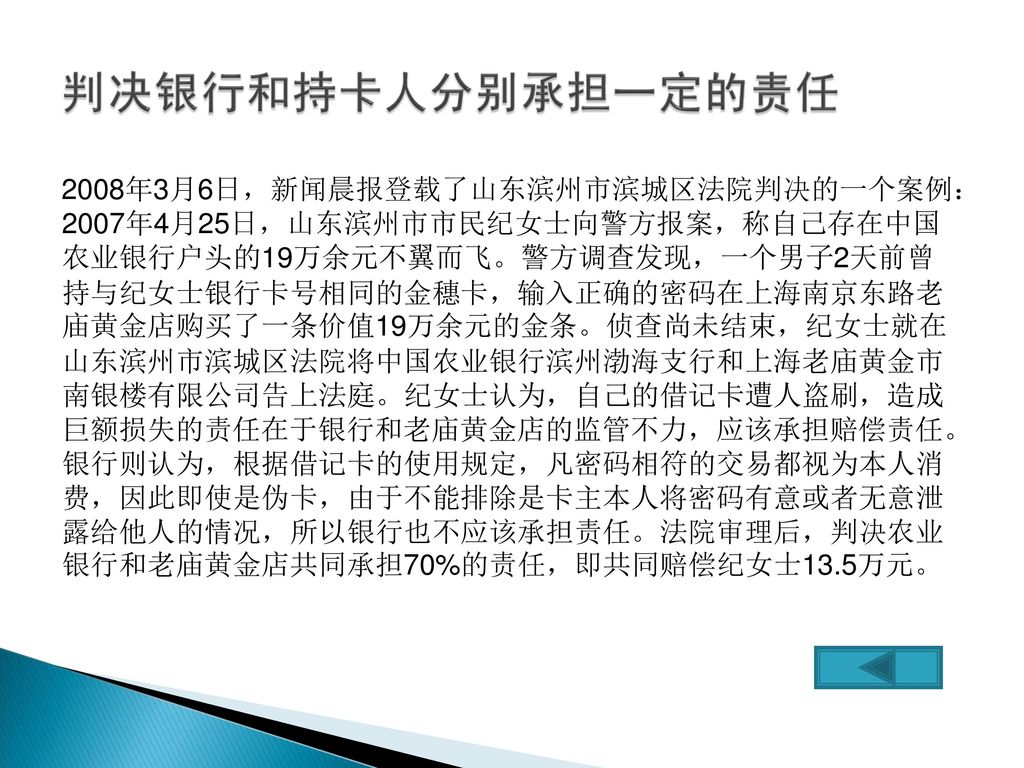 2008年3月6日，新闻晨报登载了山东滨州市滨城区法院判决的一个案例： 2007年4月25日，山东滨州市市民纪女士向警方报案，称自己存在中国 农业银行户头的19万余元不翼而飞。警方调查发现，一个男子2天前曾 持与纪女士银行卡号相同的金穗卡，输入正确的密码在上海南京东路老 庙黄金店购买了一条价值19万余元的金条。侦查尚未结束，纪女士就在 山东滨州市滨城区法院将中国农业银行滨州渤海支行和上海老庙黄金市 南银楼有限公司告上法庭。纪女士认为，自己的借记卡遭人盗刷，造成 巨额损失的责任在于银行和老庙黄金店的监管不力，应该承担赔偿责任。 银行则认为，根据借记卡的使用规定，凡密码相符的交易都视为本人消 费，因此即使是伪卡，由于不能排除是卡主本人将密码有意或者无意泄 露给他人的情况，所以银行也不应该承担责任。法院审理后，判决农业 银行和老庙黄金店共同承担70%的责任，即共同赔偿纪女士13.5万元。