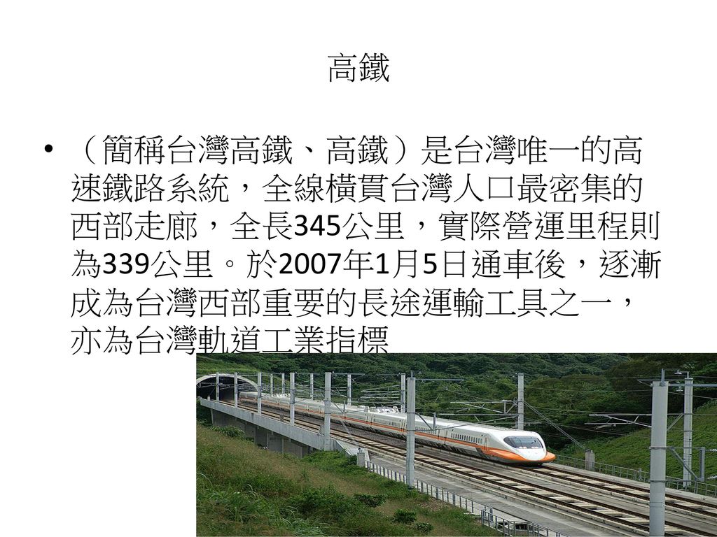 高鐵 （簡稱台灣高鐵、高鐵）是台灣唯一的高速鐵路系統，全線橫貫台灣人口最密集的西部走廊，全長345公里，實際營運里程則為339公里。於2007年1月5日通車後，逐漸成為台灣西部重要的長途運輸工具之一，亦為台灣軌道工業指標.