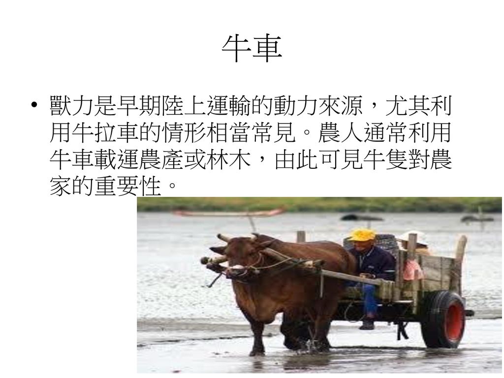 牛車 獸力是早期陸上運輸的動力來源，尤其利用牛拉車的情形相當常見。農人通常利用牛車載運農產或林木，由此可見牛隻對農家的重要性。